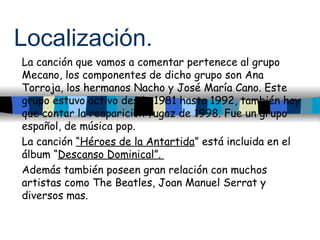 Localización. La canción que vamos a comentar pertenece al grupo Mecano, los componentes de dicho grupo son Ana Torroja, l...
