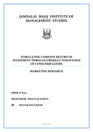 Page 1 of 29
JAMNALAL BAJAJ INSTITUTE OF
MANAGEMENT STUDIES
STIMULATING COMPANY RETURN OF
INVESTMENT THROUGH PRODUCT INNOVATION
OF CONSUMER GOODS
MARKETING RESEARCH
MMM II Year
PROFESSOR : BHATTACHARYA
59 - SELVAKANI NADAR
 