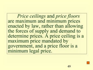 Price ceilings and price floors
are maximum and minimum prices
enacted by law, rather than allowing
the forces of supply and demand to
determine prices. A price ceiling is a
maximum price mandated by
government, and a price floor is a
minimum legal price.

                             49
 
