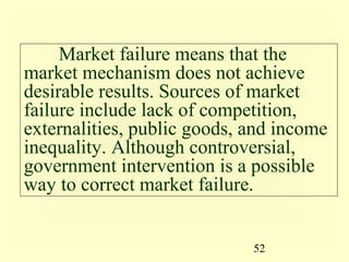 Market failure means that the
market mechanism does not achieve
desirable results. Sources of market
failure include lack of competition,
externalities, public goods, and income
inequality. Although controversial,
government intervention is a possible
way to correct market failure.


                             52
 