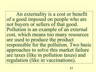 An externality is a cost or benefit
of a good imposed on people who are
not buyers or sellers of that good.
Pollution is an example of an external
cost, which means too many resources
are used to produce the product
responsible for the pollution. Two basic
approaches to solve this market failure
are taxes (like in pollution taxes) and
regulation (like in vaccinations).
                             53
 