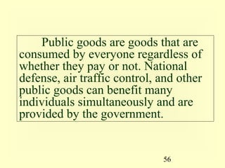 Public goods are goods that are
consumed by everyone regardless of
whether they pay or not. National
defense, air traffic control, and other
public goods can benefit many
individuals simultaneously and are
provided by the government.


                              56
 