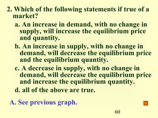 2. Which of the following statements if true of a
  market?
   a. An increase in demand, with no change in
     supply, will increase the equilibrium price
     and quantity.
   b. An increase in supply, with no change in
     demand, will decrease the equilibrium price
     and the equilibrium quantity.
   c. A decrease in supply, with no change in
     demand, will decrease the equilibrium price
     and increase the equilibrium quantity.
   d. all of the above are true.
A. See previous graph.
                                    60
 