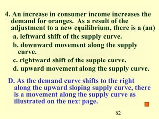 4. An increase in consumer income increases the
  demand for oranges. As a result of the
  adjustment to a new equilibrium, there is a (an)
   a. leftward shift of the supply curve.
   b. downward movement along the supply
     curve.
   c. rightward shift of the supple curve.
   d. upward movement along the supply curve.
 D. As the demand curve shifts to the right
  along the upward sloping supply curve, there
  is a movement along the supply curve as
  illustrated on the next page.
                                    62
 