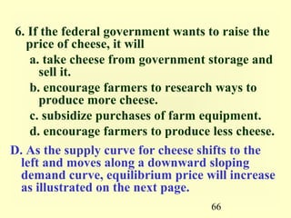 6. If the federal government wants to raise the
   price of cheese, it will
    a. take cheese from government storage and
      sell it.
    b. encourage farmers to research ways to
      produce more cheese.
    c. subsidize purchases of farm equipment.
    d. encourage farmers to produce less cheese.
D. As the supply curve for cheese shifts to the
  left and moves along a downward sloping
  demand curve, equilibrium price will increase
  as illustrated on the next page.
                                    66
 