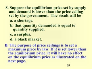 8. Suppose the equilibrium price set by supply
   and demand is lower than the price ceiling
   set by the government. The result will be
    a. a shortage.
    b. that quantity demanded is equal to
      quantity supplied.
    c. a surplus.
    d. a black market.
B. The purpose of price ceilings is to set a
  maximum price by law. If it is set lower than
  the equilibrium price, it will have no effect
  on the equilibrium price as illustrated on the
  next page.
                                    69
 