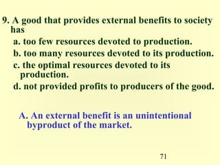 9. A good that provides external benefits to society
  has
   a. too few resources devoted to production.
   b. too many resources devoted to its production.
   c. the optimal resources devoted to its
     production.
   d. not provided profits to producers of the good.

    A. An external benefit is an unintentional
     byproduct of the market.


                                      71
 
