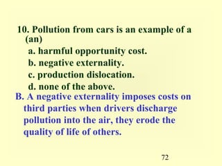 10. Pollution from cars is an example of a
   (an)
    a. harmful opportunity cost.
    b. negative externality.
    c. production dislocation.
    d. none of the above.
B. A negative externality imposes costs on
  third parties when drivers discharge
  pollution into the air, they erode the
  quality of life of others.

                                  72
 