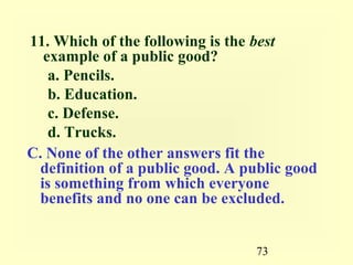 11. Which of the following is the best
  example of a public good?
   a. Pencils.
   b. Education.
   c. Defense.
   d. Trucks.
C. None of the other answers fit the
 definition of a public good. A public good
 is something from which everyone
 benefits and no one can be excluded.


                                 73
 