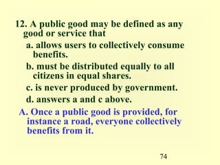 12. A public good may be defined as any
  good or service that
   a. allows users to collectively consume
     benefits.
   b. must be distributed equally to all
     citizens in equal shares.
   c. is never produced by government.
   d. answers a and c above.
 A. Once a public good is provided, for
   instance a road, everyone collectively
   benefits from it.

                                   74
 