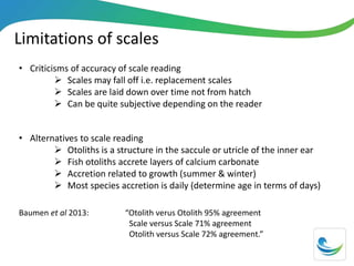 Limitations of scales
• Criticisms of accuracy of scale reading
 Scales may fall off i.e. replacement scales
 Scales are laid down over time not from hatch
 Can be quite subjective depending on the reader
• Alternatives to scale reading
 Otoliths is a structure in the saccule or utricle of the inner ear
 Fish otoliths accrete layers of calcium carbonate
 Accretion related to growth (summer & winter)
 Most species accretion is daily (determine age in terms of days)
Baumen et al 2013: “Otolith verus Otolith 95% agreement
Scale versus Scale 71% agreement
Otolith versus Scale 72% agreement.”
 