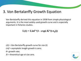 3. Von Bertalanffy Growth Equation
Von Bertalanffy derived this equation in 1938 from simple physiological
arguments. It is the most widely used growth curve and is especially
important in fisheries studies.
L(t) = Linf *(1 - exp(-K*(t-t0)))
L(t) = Von Bertalanffy growth curve for size (t)
Linf = asymptotic length growth is zero;
K= growth rate;
St = theoretical age at size zero.
 