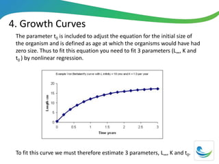 4. Growth Curves
The parameter t0 is included to adjust the equation for the initial size of
the organism and is defined as age at which the organisms would have had
zero size. Thus to fit this equation you need to fit 3 parameters (L∞, K and
t0 ) by nonlinear regression.
To fit this curve we must therefore estimate 3 parameters, L∞, K and t0.
 