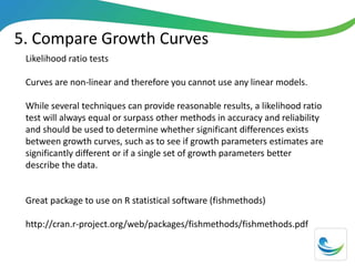 5. Compare Growth Curves
Likelihood ratio tests
Curves are non-linear and therefore you cannot use any linear models.
While several techniques can provide reasonable results, a likelihood ratio
test will always equal or surpass other methods in accuracy and reliability
and should be used to determine whether significant differences exists
between growth curves, such as to see if growth parameters estimates are
significantly different or if a single set of growth parameters better
describe the data.
Great package to use on R statistical software (fishmethods)
http://cran.r-project.org/web/packages/fishmethods/fishmethods.pdf
 