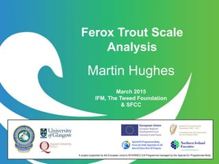 March 2015
IFM, The Tweed Foundation
& SFCC
A project supported by the European Union's INTERREG IVA Programme managed by the Special EU Programmes Body
Ferox Trout Scale
Analysis
Martin Hughes
 