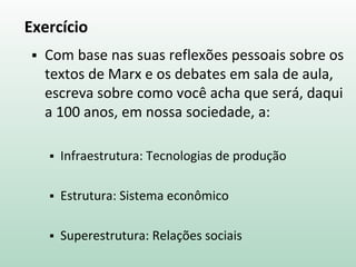 Exercício
 Com base nas suas reflexões pessoais sobre os
textos de Marx e os debates em sala de aula,
escreva sobre como você acha que será, daqui
a 100 anos, em nossa sociedade, a:
 Infraestrutura: Tecnologias de produção
 Estrutura: Sistema econômico
 Superestrutura: Relações sociais
 