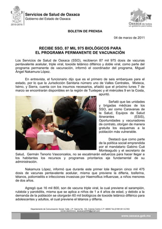 BOLETIN DE PRENSA
04 de marzo de 2011
RECIBE SSO, 87 MIL 975 BIOLÓGICOS PARA
EL PROGRAMA PERMANENTE DE VACUNACIÓN
Los Servicios de Salud de Oaxaca (SSO), recibieron 87 mil 975 dosis de vacunas
pentavalente acelular, triple viral, toxoide tetánico diftérico y doble viral, como parte del
programa permanente de vacunación, informó el coordinador del programa, Miguel
Ángel Nakamura López.
En entrevista, el funcionario dijo que es el primero de seis embarques para el
estado, por lo que la Jurisdicción Sanitaria número uno de Valles Centrales, Mixteca,
Istmo, y Sierra, cuenta con los insumos necesarios, añadió que el próximo lunes 7 de
marzo se encontrarán disponibles en la región de Tuxtepec y el miércoles 9 en la Costa,
apuntó.
Señaló que las unidades
y brigadas médicas de los
SSO, así como Caravanas de
la Salud, Equipos de Salud
Itinerantes (ESIS),
Oportunidades y vacunadores
de contrato, otorgan de manera
gratuita los esquemas a la
población más vulnerable.
Destacó que como parte
de la política social emprendida
por el mandatario Gabino Cué
Monteagudo y el secretario de
Salud, Germán Tenorio Vasconcelos, no se escatimarán esfuerzos para hacer llegar a
los habitantes los recursos y programas prioritarios eje fundamental de su
administración.
Nakamura López, informó que durante este primer lote llegaron cinco mil 475
dosis de vacunas pentavalente acelular, misma que previene la difteria, tosferina,
tétanos, poliomielitis e infecciones invasivas por Haemofilus influenzae, a niños menores
de dos años.
Agregó que 16 mil 800, son de vacuna triple viral, la cual previene el sarampión,
rubéola y parotiditis, misma que se aplica a niños de 1 a 4 años de edad, y debido a la
demanda de la población se otorgarán 60 mil biológicos de toxoide tetánico diftérico para
adolescentes y adultos, el cual previene el tétanos y difteria.
Departamento de Comunicación Social, Calle: J.P. García No. 103, Colonia Centro C.P. 68000 Tel.(01951)51 6 2163
correo electrónico: ssoaxaca2005@gmail.com
 