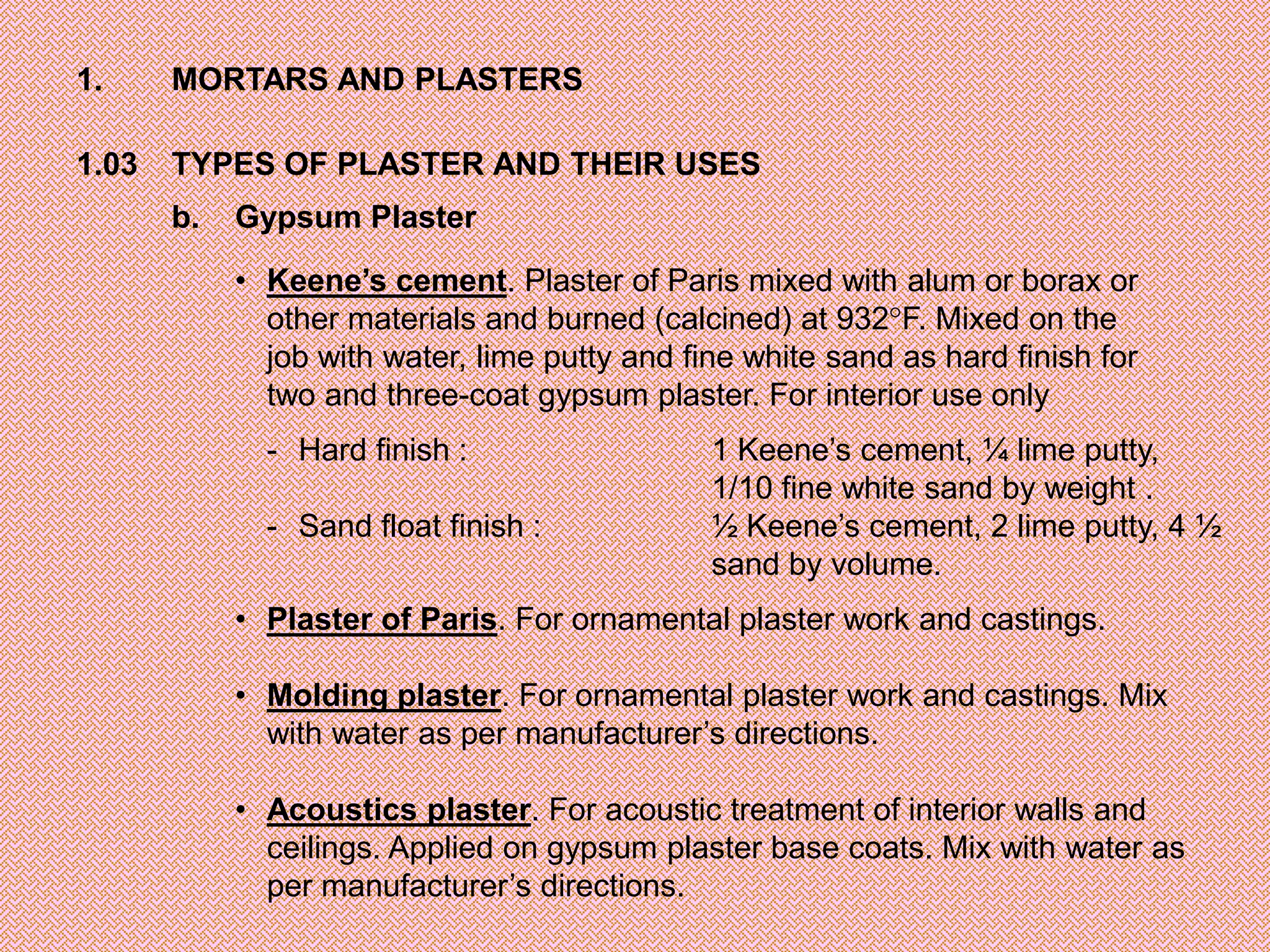 1.     MORTARS AND PLASTERS

1.03   TYPES OF PLASTER AND THEIR USES
       b.   Gypsum Plaster

            • Keene’s cement. Plaster of Paris mixed with alum or borax or
              other materials and burned (calcined) at 932 F. Mixed on the
              job with water, lime putty and fine white sand as hard finish for
              two and three-coat gypsum plaster. For interior use only
              - Hard finish :                  1 Keene’s cement, ¼ lime putty,
                                               1/10 fine white sand by weight .
              - Sand float finish :            ½ Keene’s cement, 2 lime putty, 4 ½
                                               sand by volume.
            • Plaster of Paris. For ornamental plaster work and castings.

            • Molding plaster. For ornamental plaster work and castings. Mix
              with water as per manufacturer’s directions.

            • Acoustics plaster. For acoustic treatment of interior walls and
              ceilings. Applied on gypsum plaster base coats. Mix with water as
              per manufacturer’s directions.
 