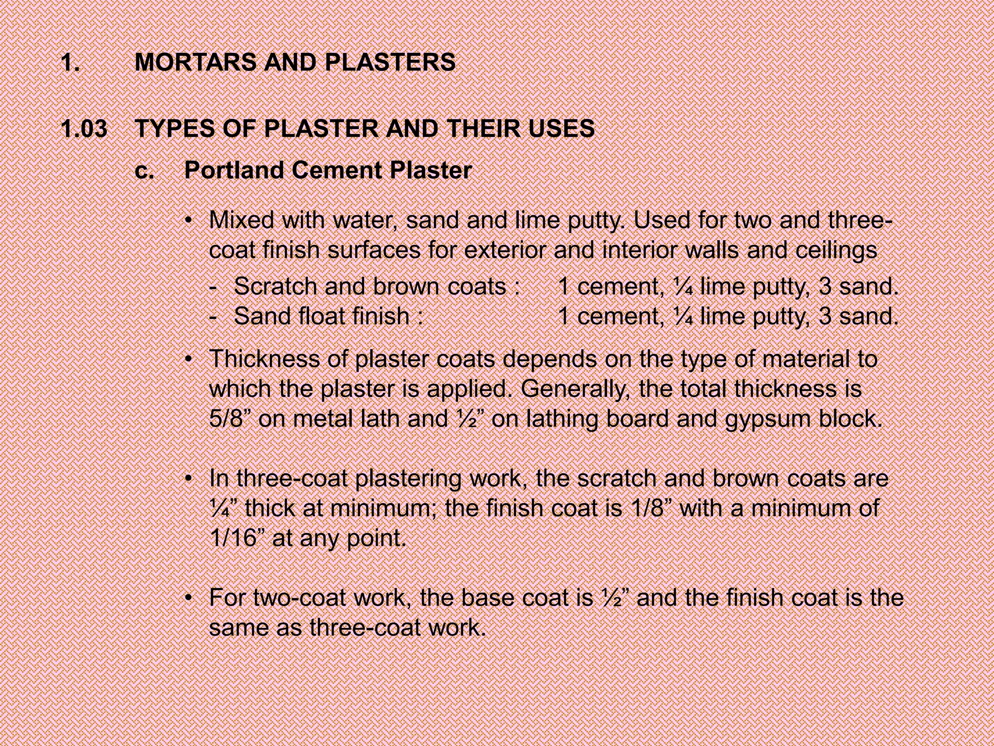 1.     MORTARS AND PLASTERS

1.03   TYPES OF PLASTER AND THEIR USES
       c.   Portland Cement Plaster

            • Mixed with water, sand and lime putty. Used for two and three-
              coat finish surfaces for exterior and interior walls and ceilings
              - Scratch and brown coats : 1 cement, ¼ lime putty, 3 sand.
              - Sand float finish :             1 cement, ¼ lime putty, 3 sand.
            • Thickness of plaster coats depends on the type of material to
              which the plaster is applied. Generally, the total thickness is
              5/8” on metal lath and ½” on lathing board and gypsum block.

            • In three-coat plastering work, the scratch and brown coats are
              ¼” thick at minimum; the finish coat is 1/8” with a minimum of
              1/16” at any point.

            • For two-coat work, the base coat is ½” and the finish coat is the
              same as three-coat work.
 