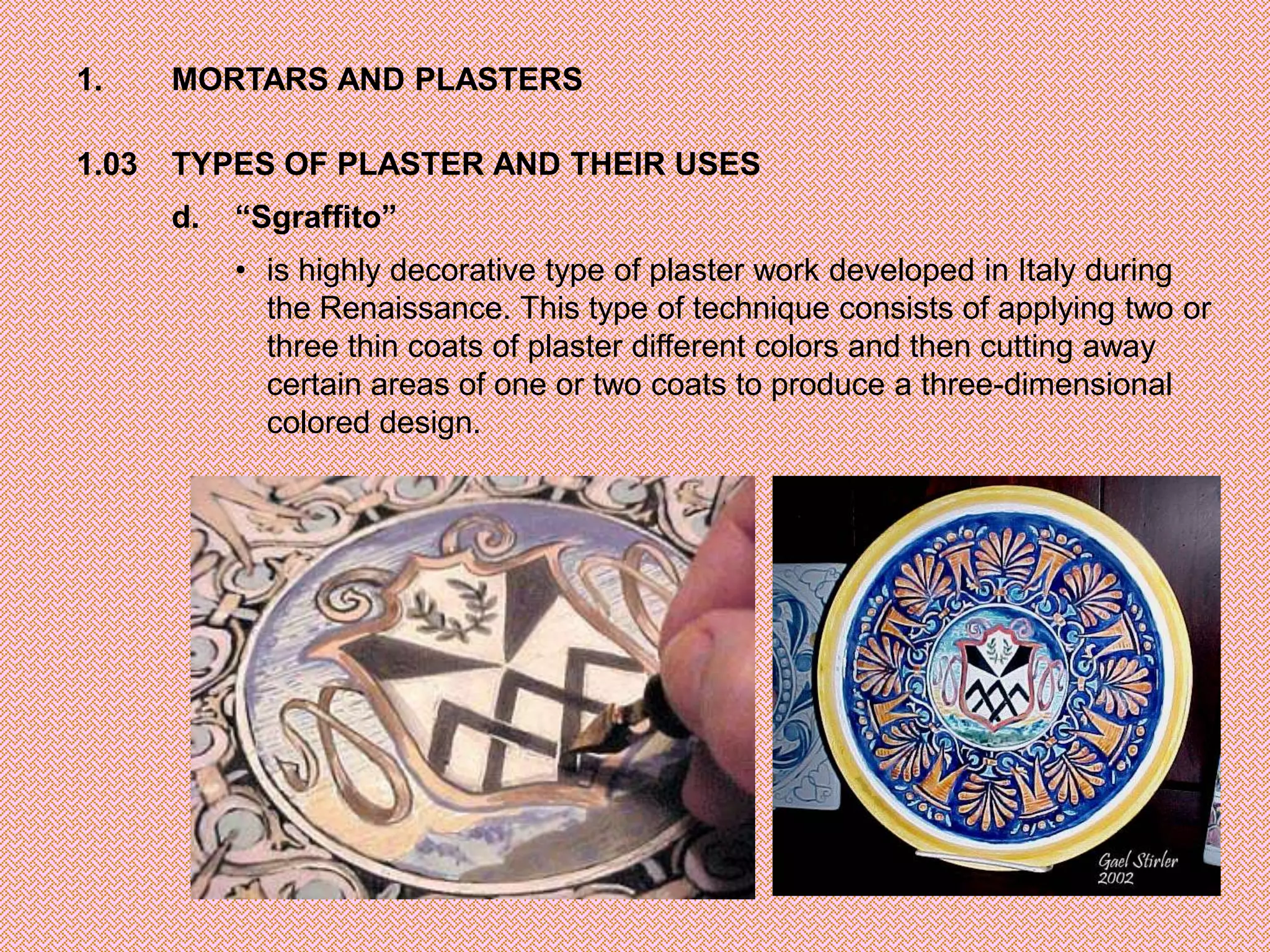 1.     MORTARS AND PLASTERS

1.03   TYPES OF PLASTER AND THEIR USES
       d.   “Sgraffito”
            • is highly decorative type of plaster work developed in Italy during
              the Renaissance. This type of technique consists of applying two or
              three thin coats of plaster different colors and then cutting away
              certain areas of one or two coats to produce a three-dimensional
              colored design.
 