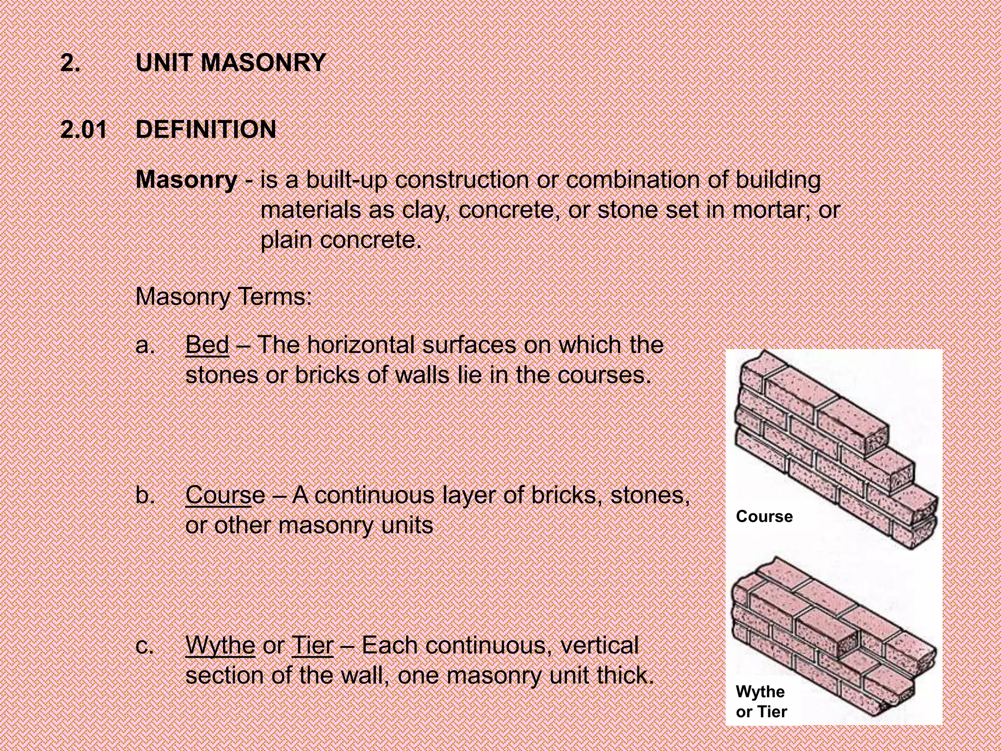 2.     UNIT MASONRY

2.01   DEFINITION
       Masonry - is a built-up construction or combination of building
                 materials as clay, concrete, or stone set in mortar; or
                 plain concrete.

       Masonry Terms:
       a.   Bed – The horizontal surfaces on which the
            stones or bricks of walls lie in the courses.



       b.   Course – A continuous layer of bricks, stones,
                                                              Course
            or other masonry units



       c.   Wythe or Tier – Each continuous, vertical
            section of the wall, one masonry unit thick.
                                                              Wythe
                                                              or Tier
 