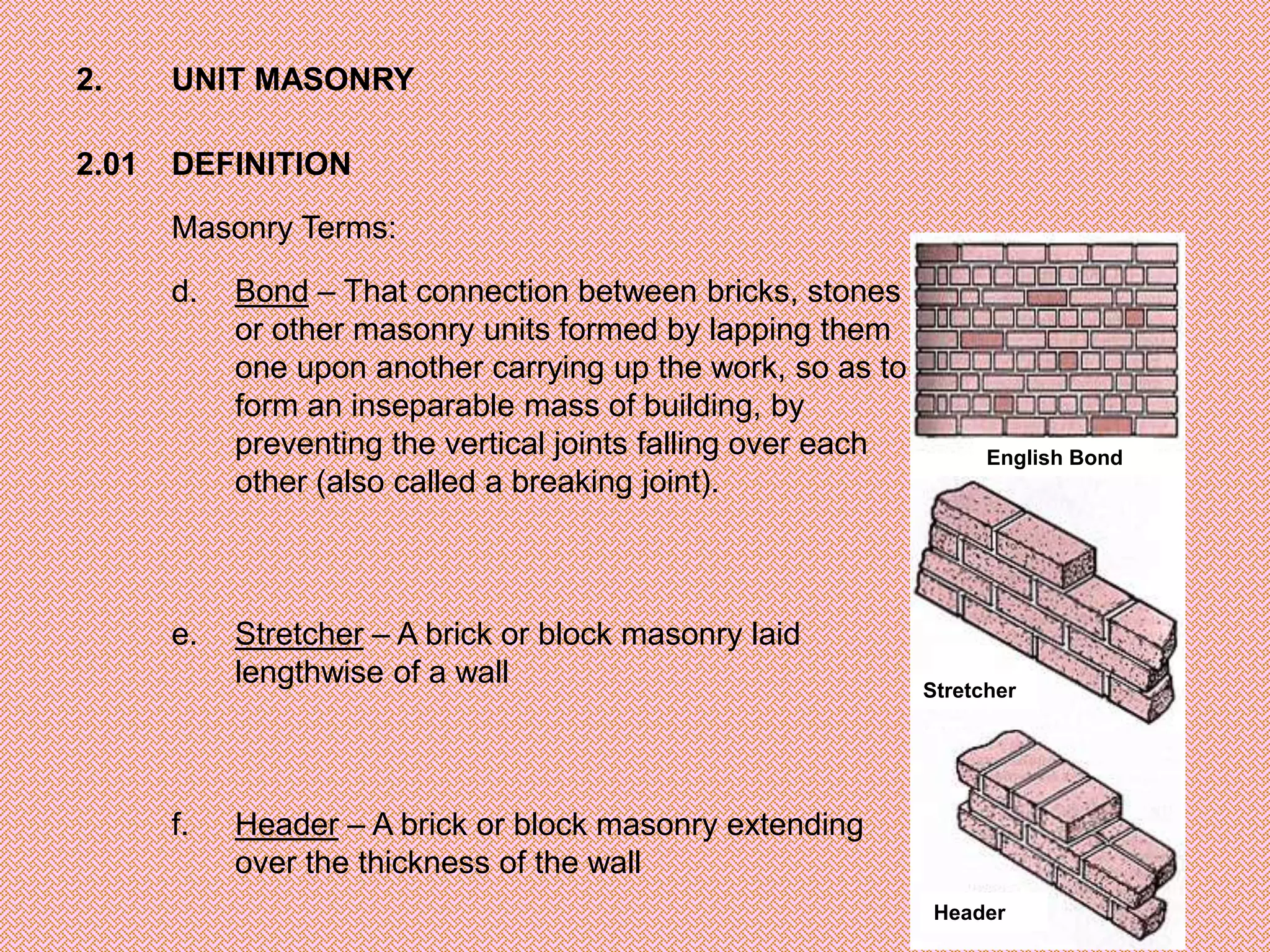 2.     UNIT MASONRY

2.01   DEFINITION

       Masonry Terms:

       d.   Bond – That connection between bricks, stones
            or other masonry units formed by lapping them
            one upon another carrying up the work, so as to
            form an inseparable mass of building, by
            preventing the vertical joints falling over each         English Bond
            other (also called a breaking joint).



       e.   Stretcher – A brick or block masonry laid
            lengthwise of a wall                               Stretcher




       f.   Header – A brick or block masonry extending
            over the thickness of the wall
                                                                Header
 