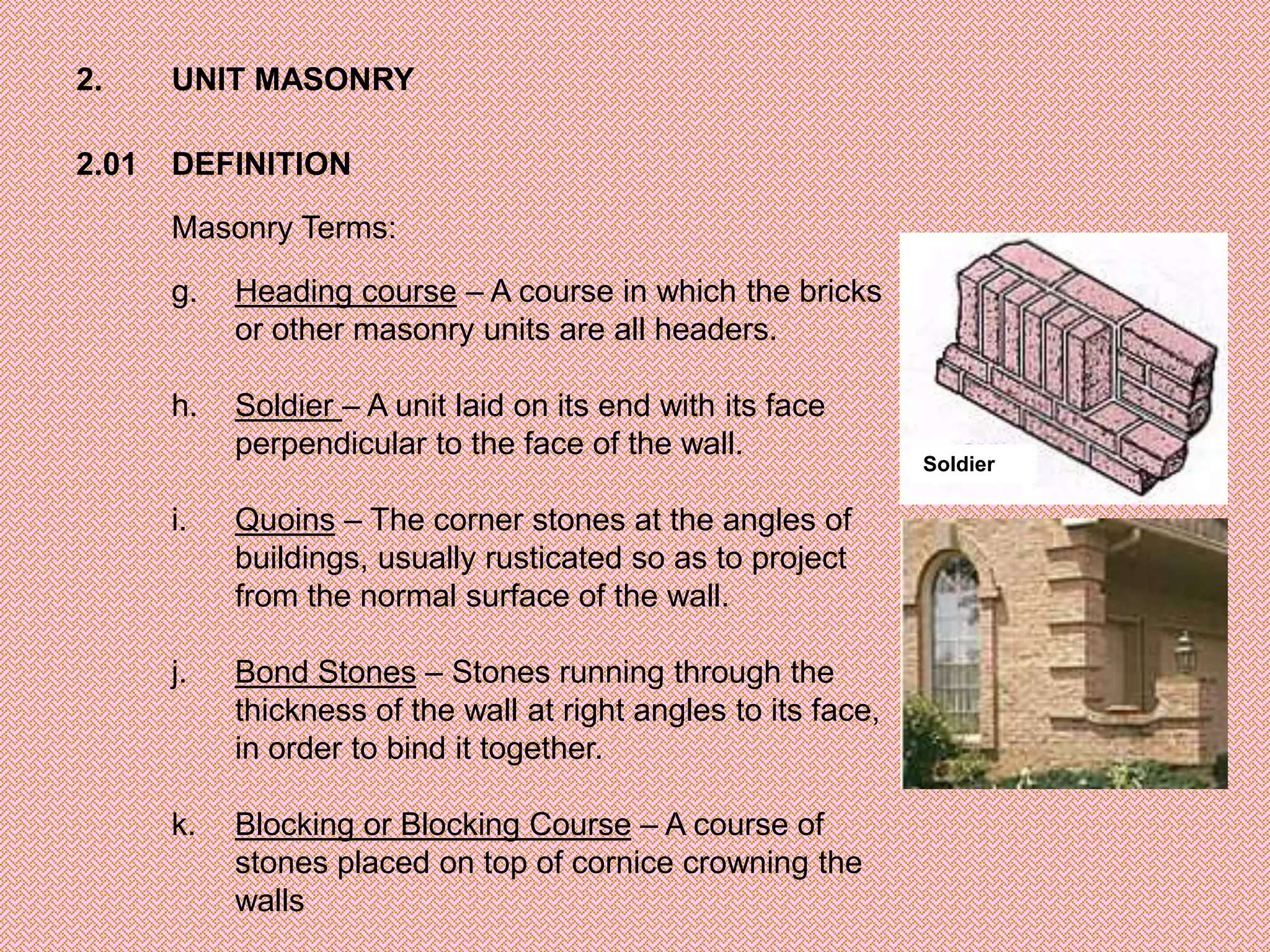 2.     UNIT MASONRY

2.01   DEFINITION

       Masonry Terms:

       g.   Heading course – A course in which the bricks
            or other masonry units are all headers.

       h.   Soldier – A unit laid on its end with its face
            perpendicular to the face of the wall.
                                                                 Soldier

       i.   Quoins – The corner stones at the angles of
            buildings, usually rusticated so as to project
            from the normal surface of the wall.

       j.   Bond Stones – Stones running through the
            thickness of the wall at right angles to its face,
            in order to bind it together.

       k.   Blocking or Blocking Course – A course of
            stones placed on top of cornice crowning the
            walls
 
