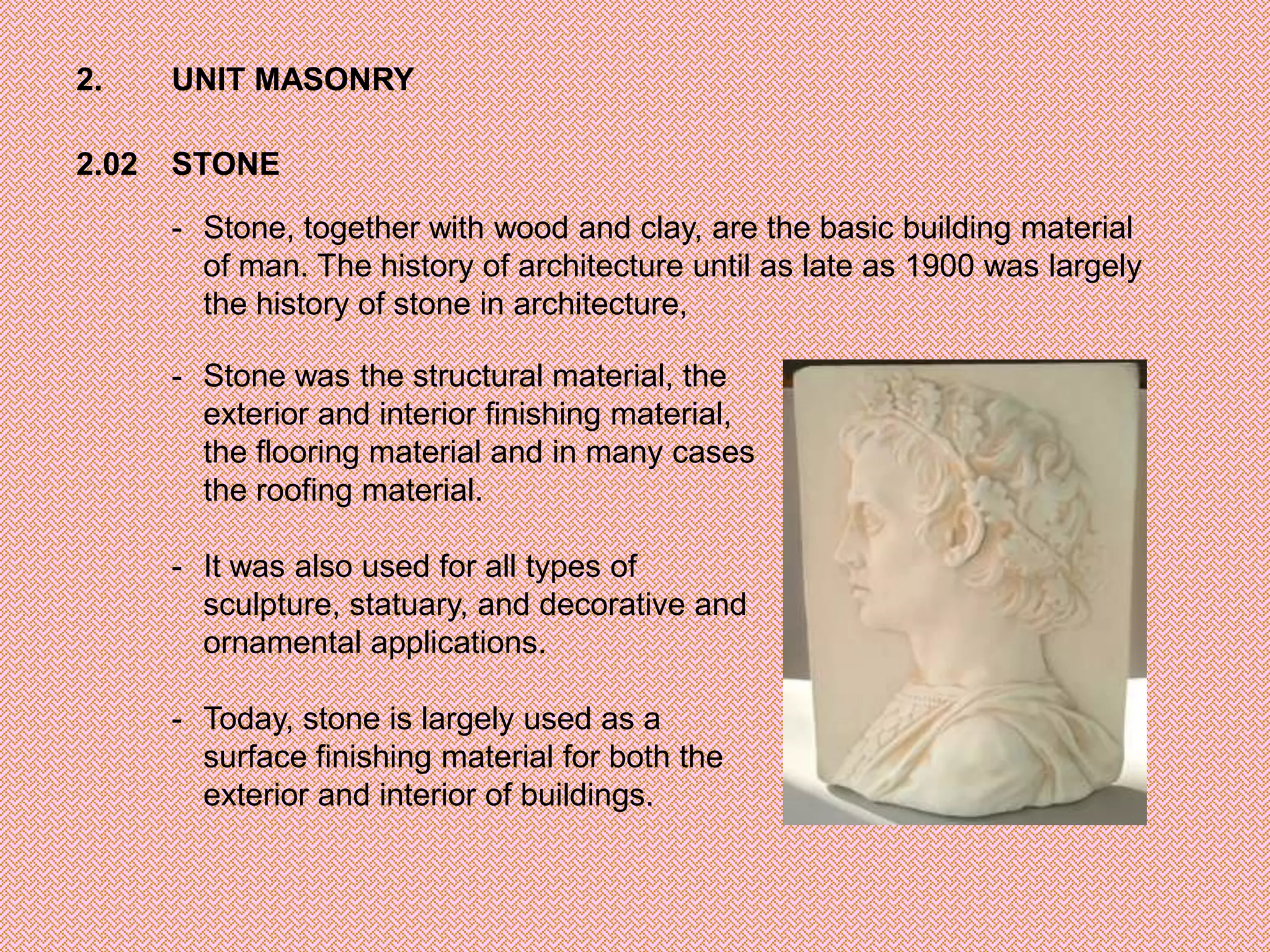 2.     UNIT MASONRY

2.02   STONE

       - Stone, together with wood and clay, are the basic building material
         of man. The history of architecture until as late as 1900 was largely
         the history of stone in architecture,

       - Stone was the structural material, the
         exterior and interior finishing material,
         the flooring material and in many cases
         the roofing material.

       - It was also used for all types of
         sculpture, statuary, and decorative and
         ornamental applications.

       - Today, stone is largely used as a
         surface finishing material for both the
         exterior and interior of buildings.
 