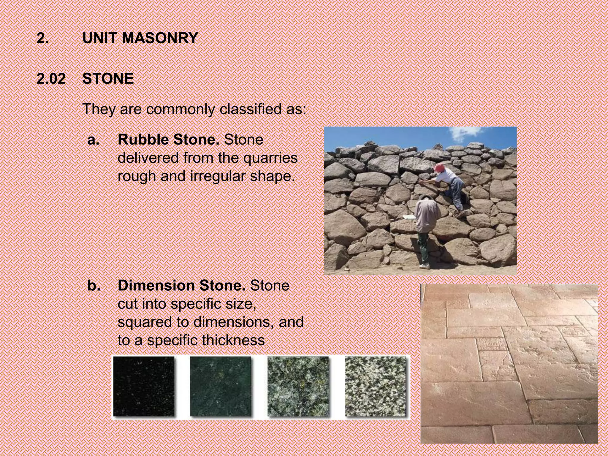 2.     UNIT MASONRY

2.02   STONE

       They are commonly classified as:

       a.   Rubble Stone. Stone
            delivered from the quarries
            rough and irregular shape.




       b.   Dimension Stone. Stone
            cut into specific size,
            squared to dimensions, and
            to a specific thickness
 