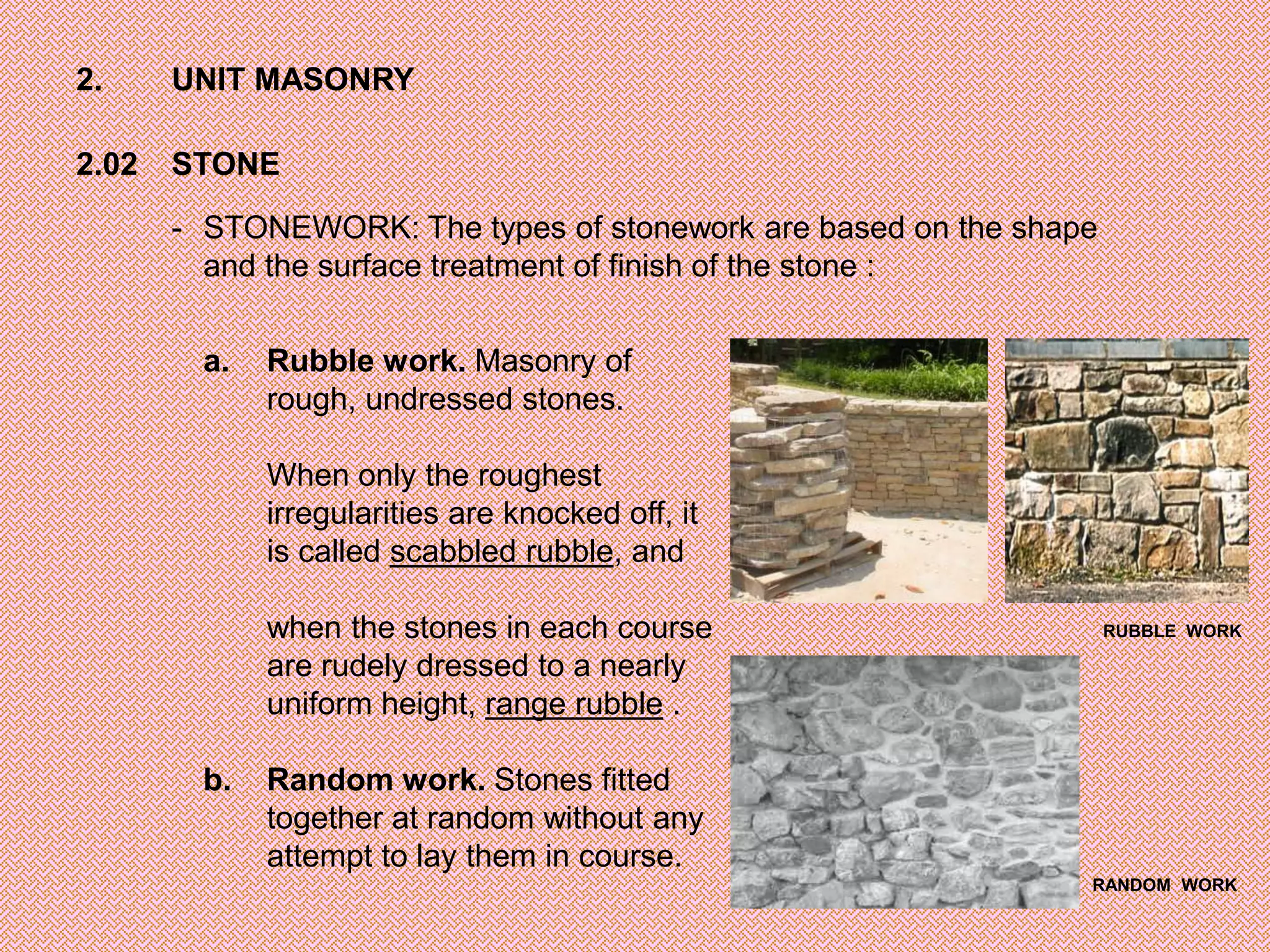 2.     UNIT MASONRY

2.02   STONE

       - STONEWORK: The types of stonework are based on the shape
         and the surface treatment of finish of the stone :

        a.   Rubble work. Masonry of
             rough, undressed stones.

             When only the roughest
             irregularities are knocked off, it
             is called scabbled rubble, and

             when the stones in each course                         RUBBLE WORK

             are rudely dressed to a nearly
             uniform height, range rubble .

        b.   Random work. Stones fitted
             together at random without any
             attempt to lay them in course.
                                                                RANDOM WORK
 