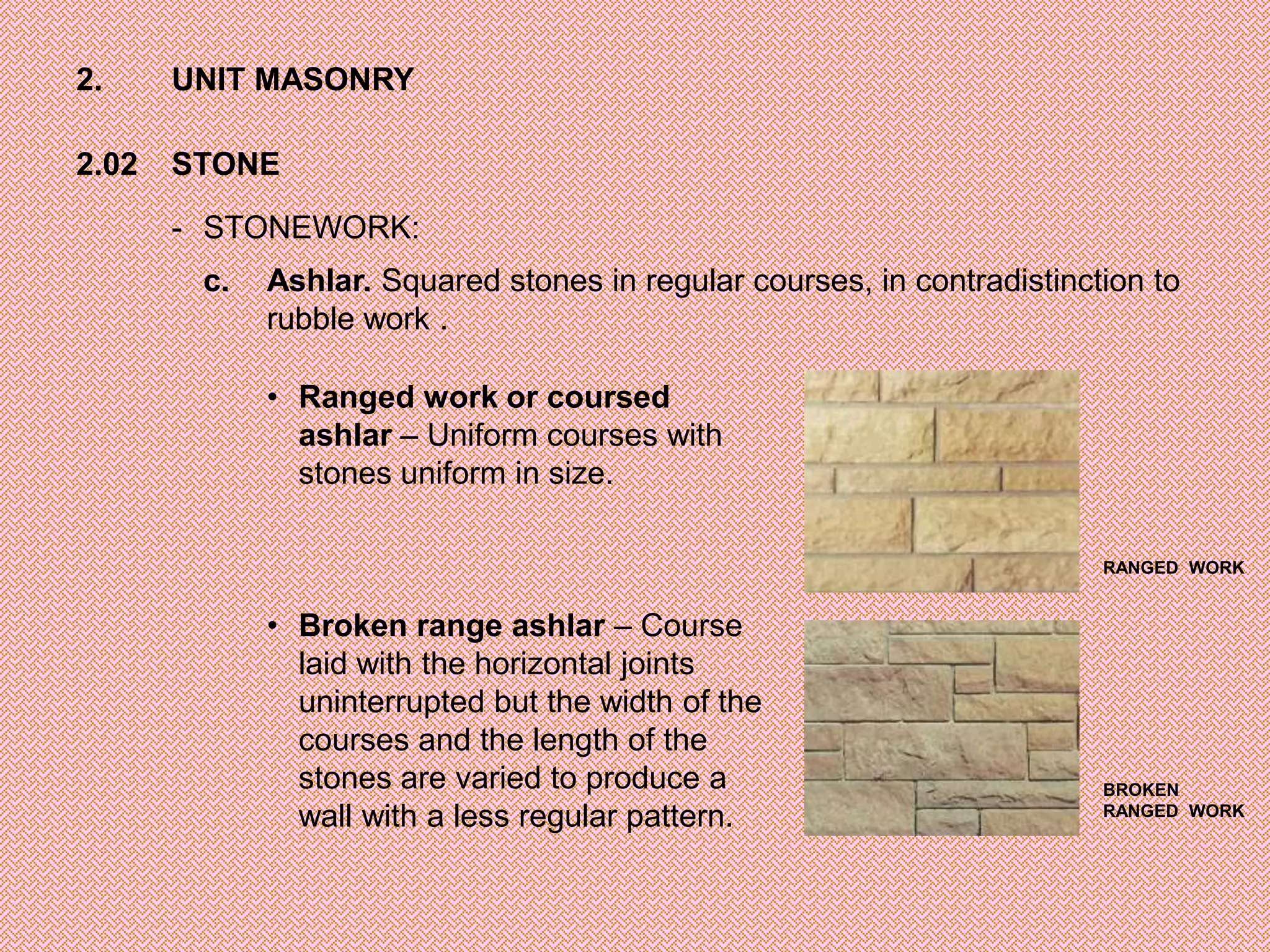 2.     UNIT MASONRY

2.02   STONE

       - STONEWORK:
        c.   Ashlar. Squared stones in regular courses, in contradistinction to
             rubble work .

             • Ranged work or coursed
               ashlar – Uniform courses with
               stones uniform in size.

                                                                         RANGED WORK


             • Broken range ashlar – Course
               laid with the horizontal joints
               uninterrupted but the width of the
               courses and the length of the
               stones are varied to produce a                            BROKEN
               wall with a less regular pattern.                         RANGED WORK
 