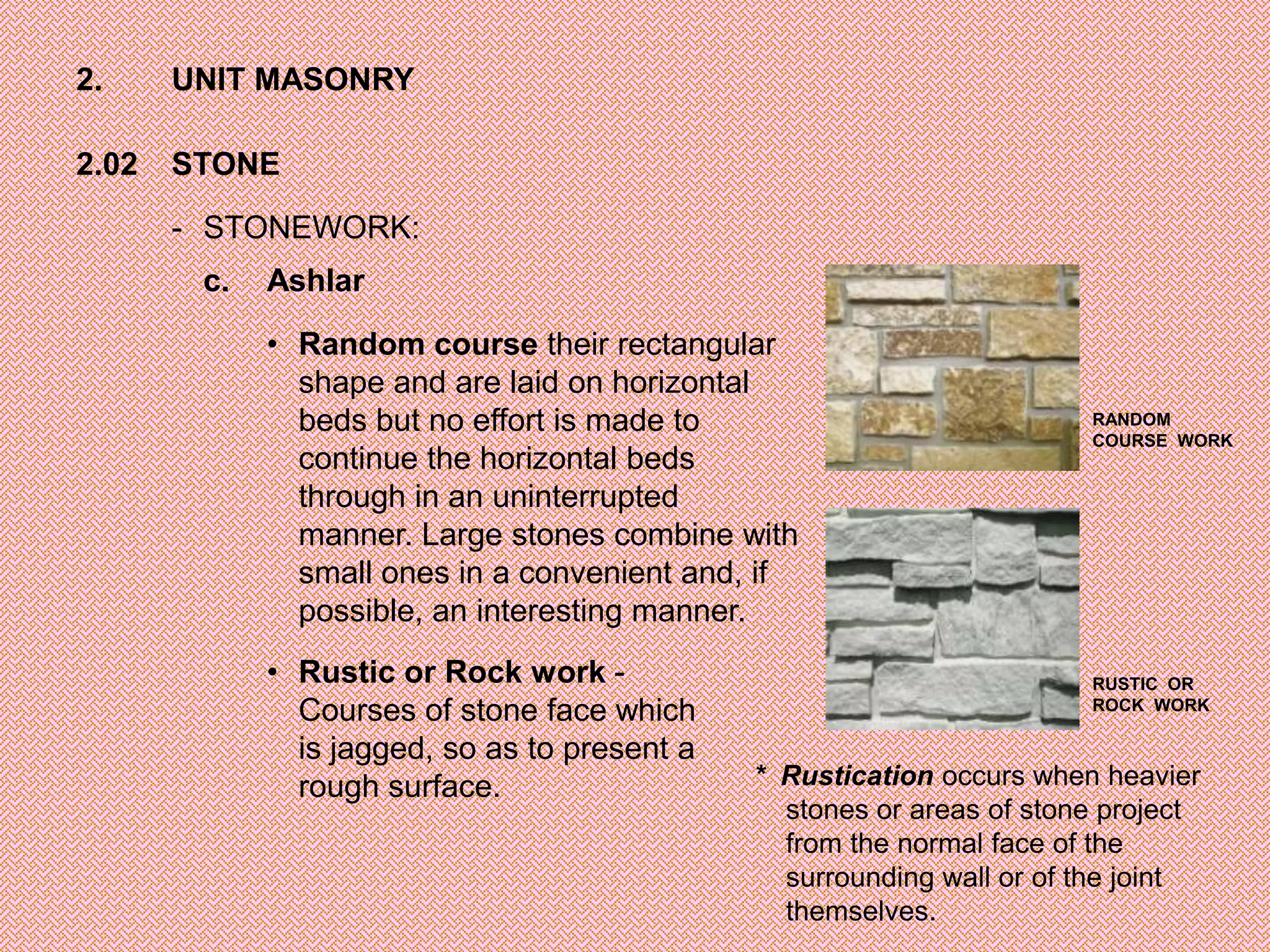 2.     UNIT MASONRY

2.02   STONE

       - STONEWORK:
        c.   Ashlar

             • Random course their rectangular
               shape and are laid on horizontal
               beds but no effort is made to                            RANDOM
                                                                        COURSE WORK
               continue the horizontal beds
               through in an uninterrupted
               manner. Large stones combine with
               small ones in a convenient and, if
               possible, an interesting manner.
             • Rustic or Rock work -                                    RUSTIC OR
               Courses of stone face which                              ROCK WORK

               is jagged, so as to present a
               rough surface.                  * Rustication occurs when heavier
                                                 stones or areas of stone project
                                                 from the normal face of the
                                                 surrounding wall or of the joint
                                                 themselves.
 