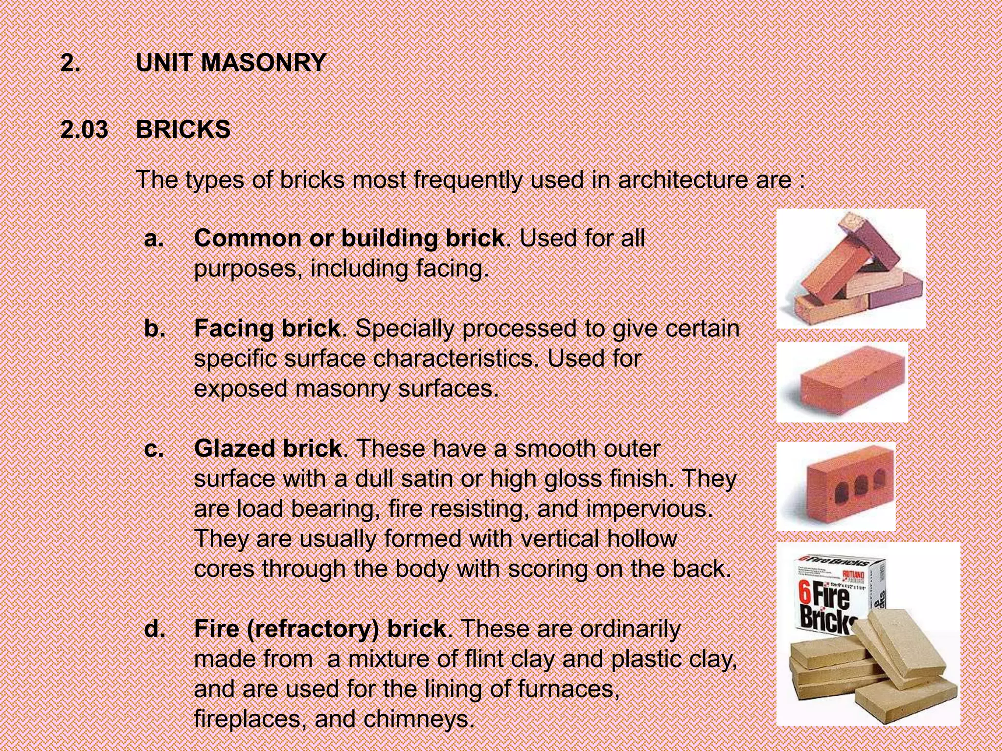 2.     UNIT MASONRY

2.03   BRICKS

       The types of bricks most frequently used in architecture are :

       a.   Common or building brick. Used for all
            purposes, including facing.

       b.   Facing brick. Specially processed to give certain
            specific surface characteristics. Used for
            exposed masonry surfaces.

       c.   Glazed brick. These have a smooth outer
            surface with a dull satin or high gloss finish. They
            are load bearing, fire resisting, and impervious.
            They are usually formed with vertical hollow
            cores through the body with scoring on the back.

       d.   Fire (refractory) brick. These are ordinarily
            made from a mixture of flint clay and plastic clay,
            and are used for the lining of furnaces,
            fireplaces, and chimneys.
 