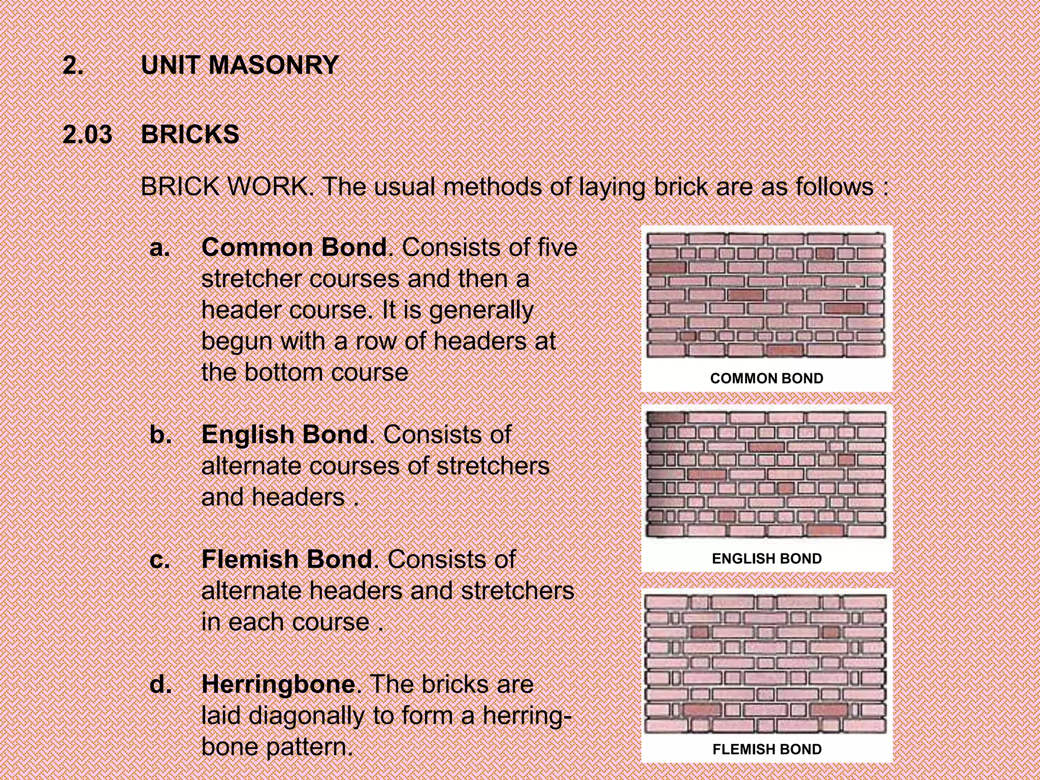 2.     UNIT MASONRY

2.03   BRICKS

       BRICK WORK. The usual methods of laying brick are as follows :

       a.   Common Bond. Consists of five
            stretcher courses and then a
            header course. It is generally
            begun with a row of headers at
            the bottom course                         COMMON BOND



       b.   English Bond. Consists of
            alternate courses of stretchers
            and headers .

       c.   Flemish Bond. Consists of                 ENGLISH BOND

            alternate headers and stretchers
            in each course .

       d.   Herringbone. The bricks are
            laid diagonally to form a herring-
            bone pattern.                             FLEMISH BOND
 