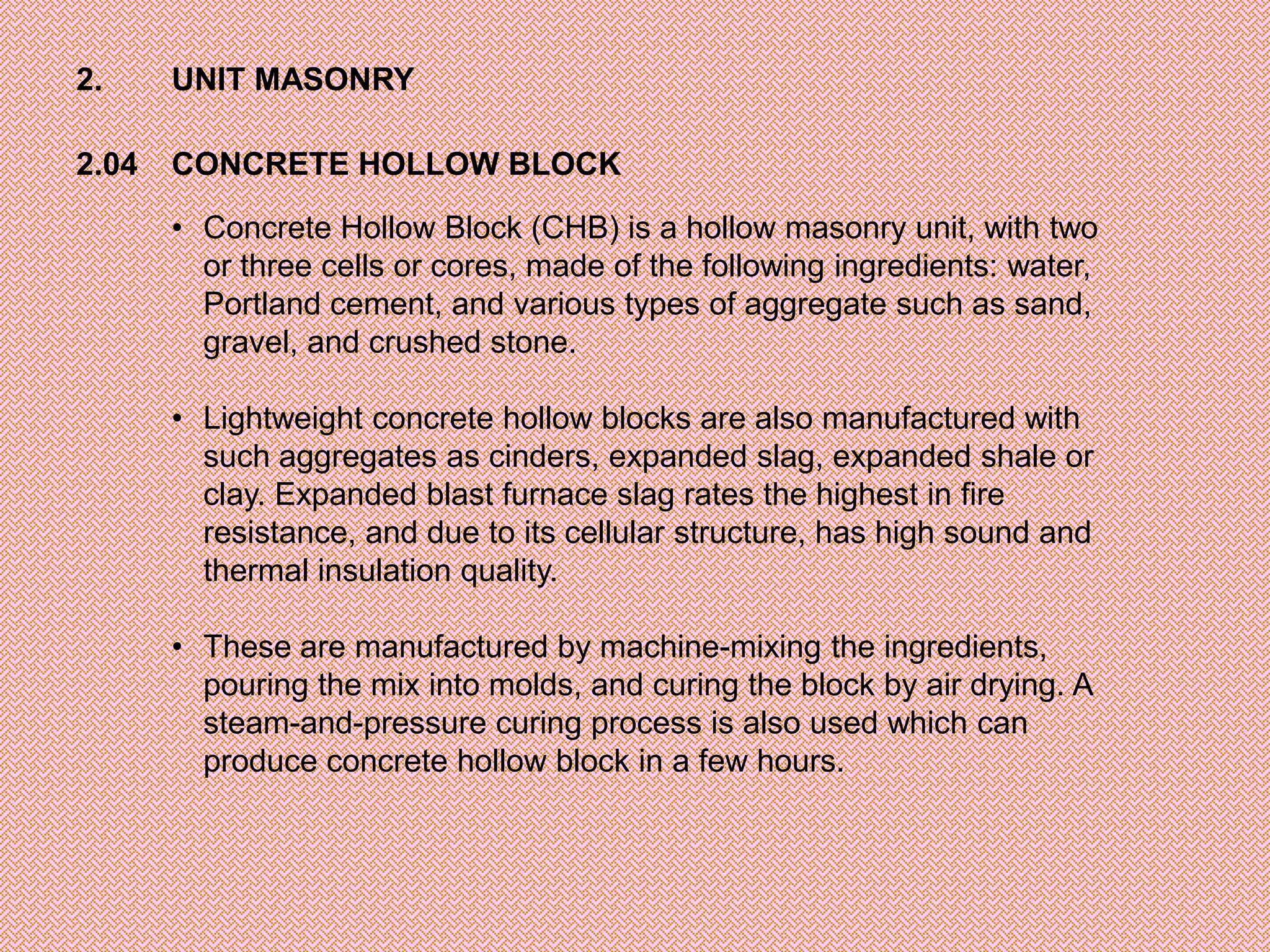 2.     UNIT MASONRY

2.04   CONCRETE HOLLOW BLOCK

       • Concrete Hollow Block (CHB) is a hollow masonry unit, with two
         or three cells or cores, made of the following ingredients: water,
         Portland cement, and various types of aggregate such as sand,
         gravel, and crushed stone.

       • Lightweight concrete hollow blocks are also manufactured with
         such aggregates as cinders, expanded slag, expanded shale or
         clay. Expanded blast furnace slag rates the highest in fire
         resistance, and due to its cellular structure, has high sound and
         thermal insulation quality.

       • These are manufactured by machine-mixing the ingredients,
         pouring the mix into molds, and curing the block by air drying. A
         steam-and-pressure curing process is also used which can
         produce concrete hollow block in a few hours.
 