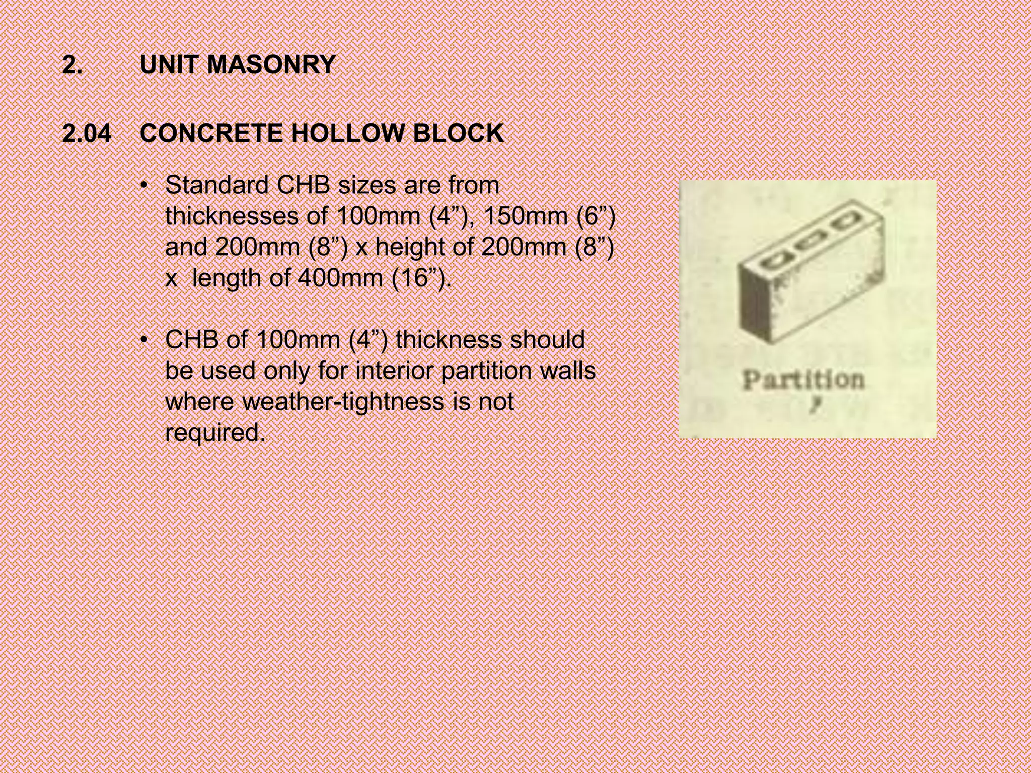 2.     UNIT MASONRY

2.04   CONCRETE HOLLOW BLOCK

       • Standard CHB sizes are from
         thicknesses of 100mm (4”), 150mm (6”)
         and 200mm (8”) x height of 200mm (8”)
         x length of 400mm (16”).

       • CHB of 100mm (4”) thickness should
         be used only for interior partition walls
         where weather-tightness is not
         required.
 