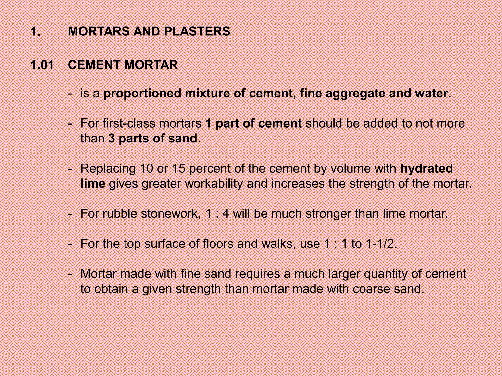 1.     MORTARS AND PLASTERS

1.01   CEMENT MORTAR

       - is a proportioned mixture of cement, fine aggregate and water.

       - For first-class mortars 1 part of cement should be added to not more
         than 3 parts of sand.

       - Replacing 10 or 15 percent of the cement by volume with hydrated
         lime gives greater workability and increases the strength of the mortar.

       - For rubble stonework, 1 : 4 will be much stronger than lime mortar.

       - For the top surface of floors and walks, use 1 : 1 to 1-1/2.

       - Mortar made with fine sand requires a much larger quantity of cement
         to obtain a given strength than mortar made with coarse sand.
 