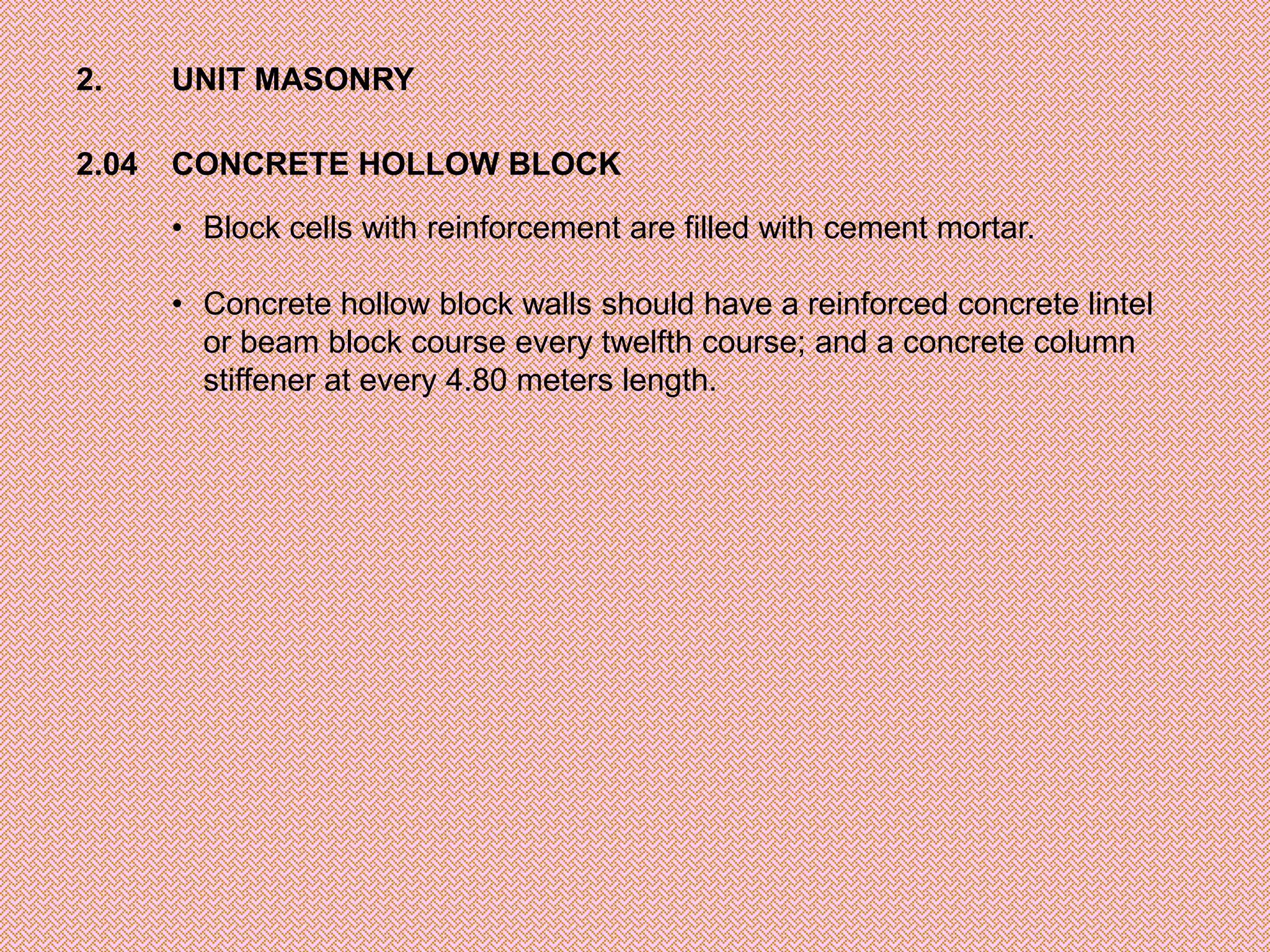 2.     UNIT MASONRY

2.04   CONCRETE HOLLOW BLOCK

       • Block cells with reinforcement are filled with cement mortar.

       • Concrete hollow block walls should have a reinforced concrete lintel
         or beam block course every twelfth course; and a concrete column
         stiffener at every 4.80 meters length.
 