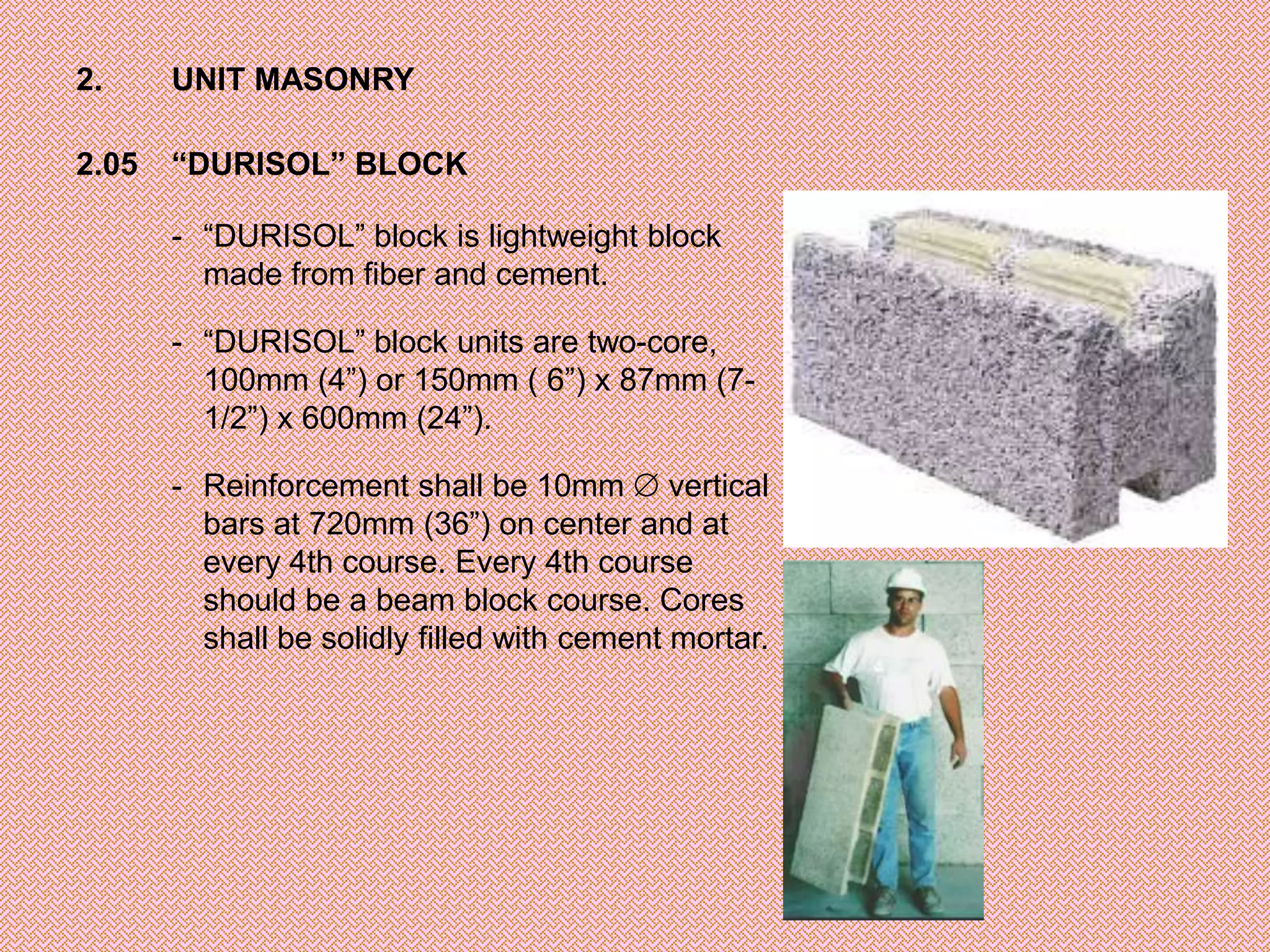 2.     UNIT MASONRY

2.05   “DURISOL” BLOCK

       - “DURISOL” block is lightweight block
         made from fiber and cement.

       - “DURISOL” block units are two-core,
         100mm (4”) or 150mm ( 6”) x 87mm (7-
         1/2”) x 600mm (24”).

       - Reinforcement shall be 10mm vertical
         bars at 720mm (36”) on center and at
         every 4th course. Every 4th course
         should be a beam block course. Cores
         shall be solidly filled with cement mortar.
 