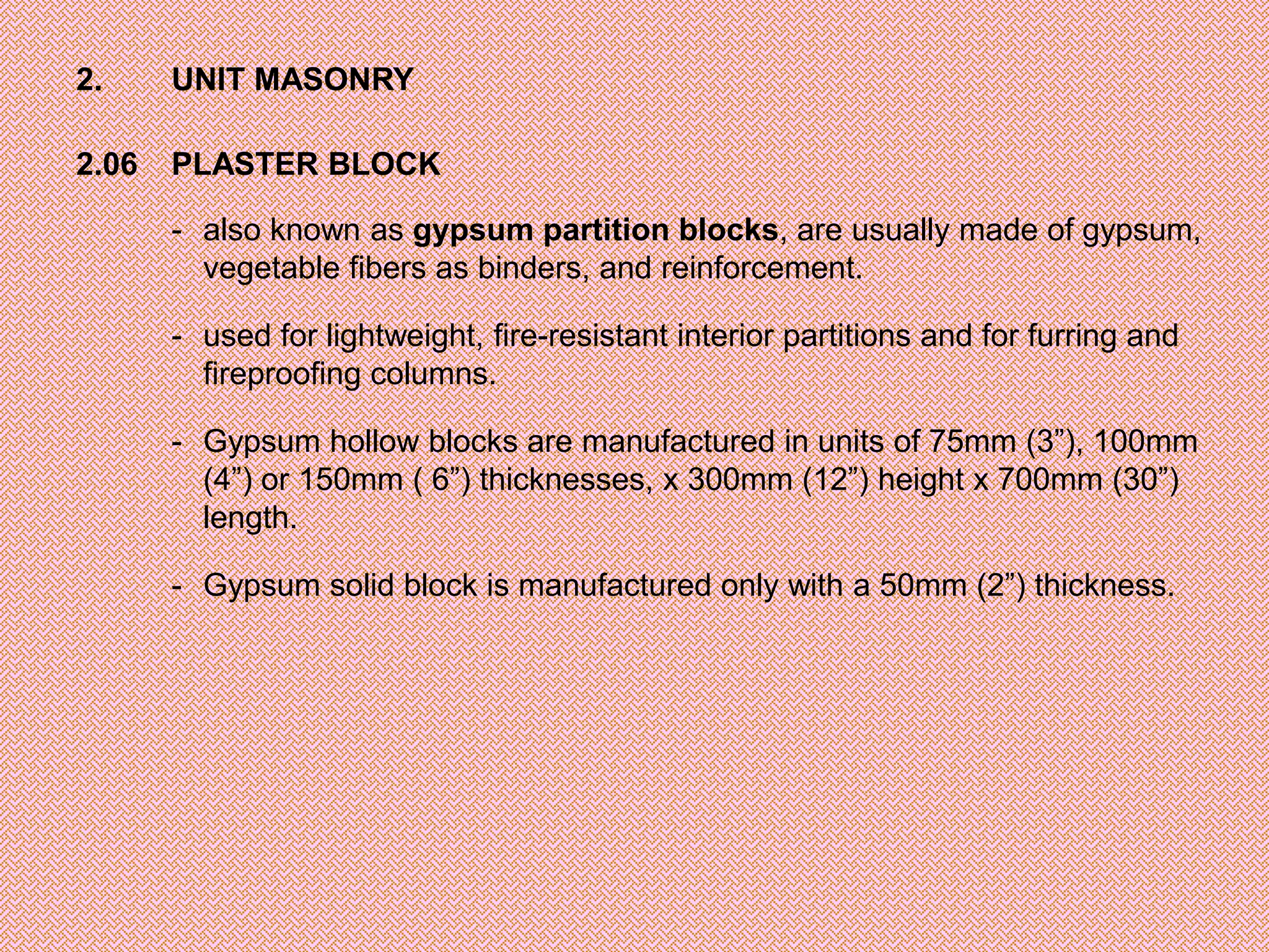 2.     UNIT MASONRY

2.06   PLASTER BLOCK

       - also known as gypsum partition blocks, are usually made of gypsum,
         vegetable fibers as binders, and reinforcement.

       - used for lightweight, fire-resistant interior partitions and for furring and
         fireproofing columns.

       - Gypsum hollow blocks are manufactured in units of 75mm (3”), 100mm
         (4”) or 150mm ( 6”) thicknesses, x 300mm (12”) height x 700mm (30”)
         length.

       - Gypsum solid block is manufactured only with a 50mm (2”) thickness.
 