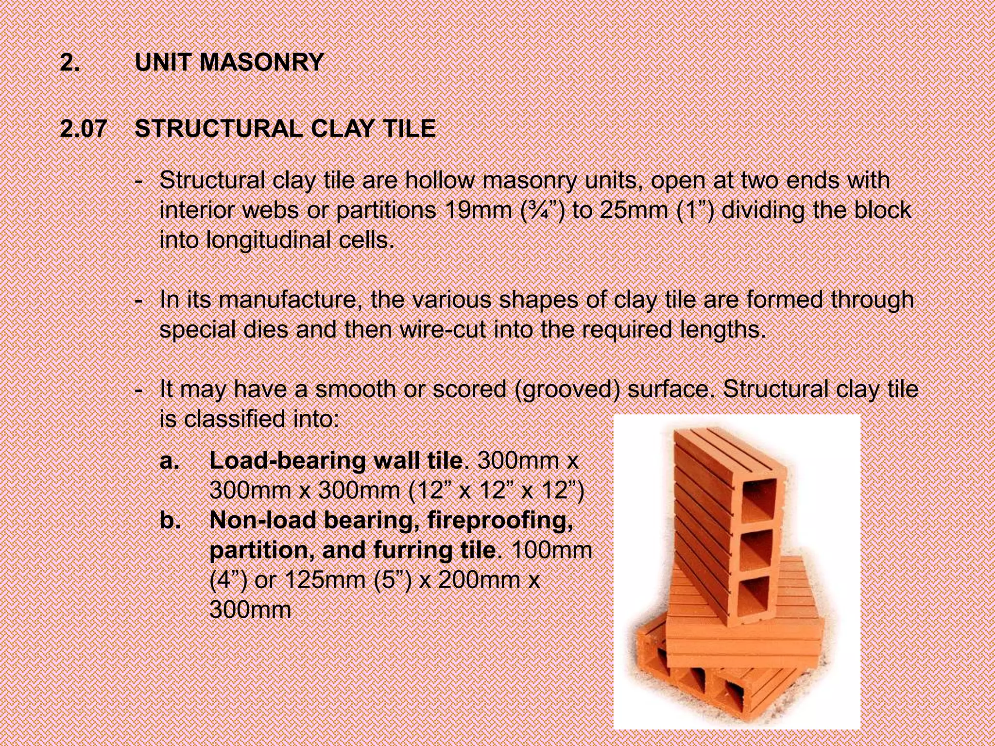 2.     UNIT MASONRY

2.07   STRUCTURAL CLAY TILE

       - Structural clay tile are hollow masonry units, open at two ends with
         interior webs or partitions 19mm (¾”) to 25mm (1”) dividing the block
         into longitudinal cells.

       - In its manufacture, the various shapes of clay tile are formed through
         special dies and then wire-cut into the required lengths.

       - It may have a smooth or scored (grooved) surface. Structural clay tile
         is classified into:
         a.   Load-bearing wall tile. 300mm x
              300mm x 300mm (12” x 12” x 12”)
         b.   Non-load bearing, fireproofing,
              partition, and furring tile. 100mm
              (4”) or 125mm (5”) x 200mm x
              300mm
 