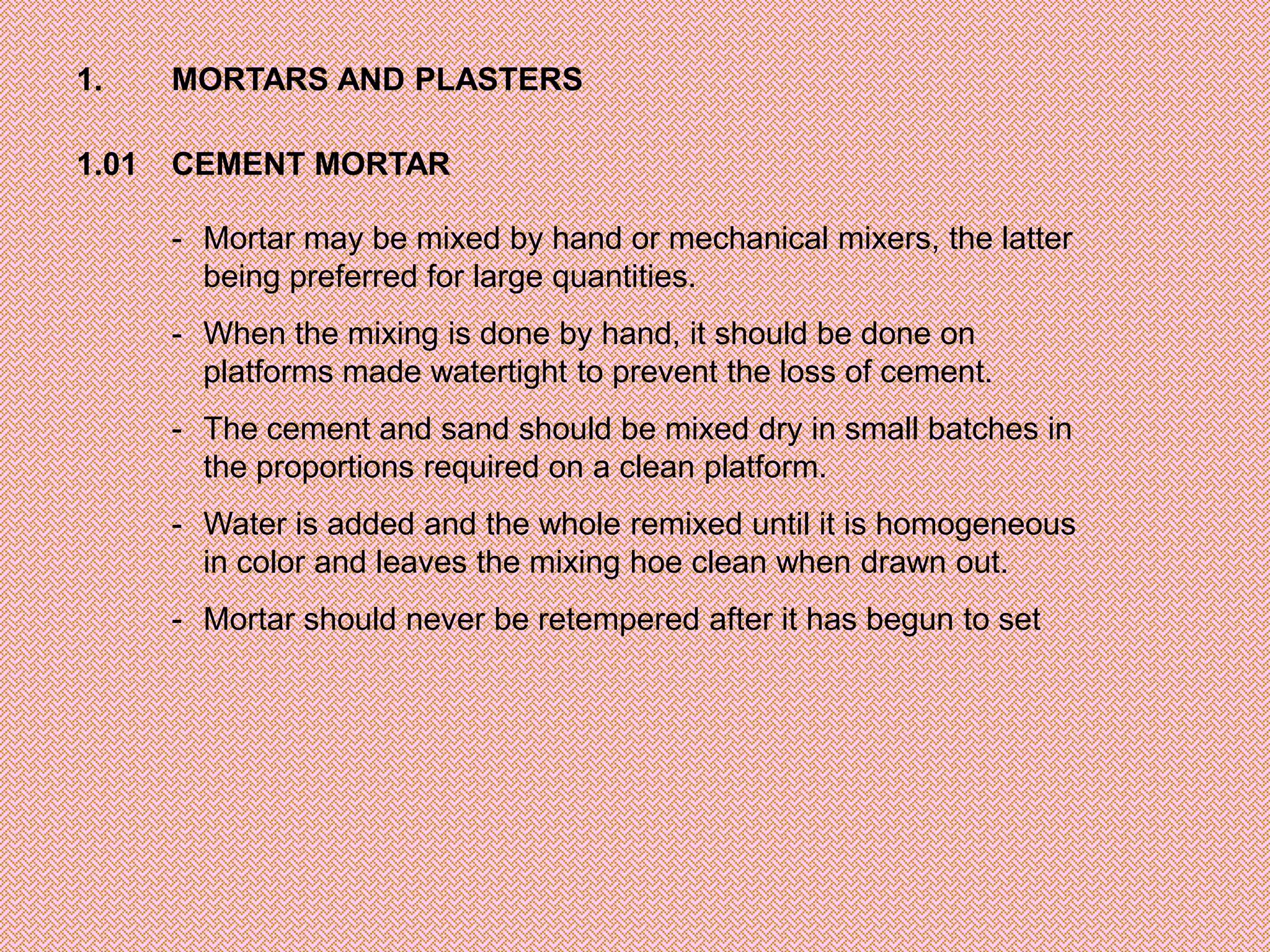 1.     MORTARS AND PLASTERS

1.01   CEMENT MORTAR

       - Mortar may be mixed by hand or mechanical mixers, the latter
         being preferred for large quantities.
       - When the mixing is done by hand, it should be done on
         platforms made watertight to prevent the loss of cement.
       - The cement and sand should be mixed dry in small batches in
         the proportions required on a clean platform.
       - Water is added and the whole remixed until it is homogeneous
         in color and leaves the mixing hoe clean when drawn out.
       - Mortar should never be retempered after it has begun to set
 