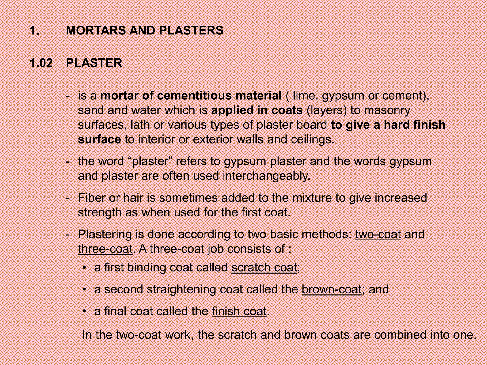 1.     MORTARS AND PLASTERS

1.02   PLASTER

       - is a mortar of cementitious material ( lime, gypsum or cement),
         sand and water which is applied in coats (layers) to masonry
         surfaces, lath or various types of plaster board to give a hard finish
         surface to interior or exterior walls and ceilings.
       - the word “plaster” refers to gypsum plaster and the words gypsum
         and plaster are often used interchangeably.
       - Fiber or hair is sometimes added to the mixture to give increased
         strength as when used for the first coat.
       - Plastering is done according to two basic methods: two-coat and
         three-coat. A three-coat job consists of :
          • a first binding coat called scratch coat;
          • a second straightening coat called the brown-coat; and
          • a final coat called the finish coat.
          In the two-coat work, the scratch and brown coats are combined into one.
 
