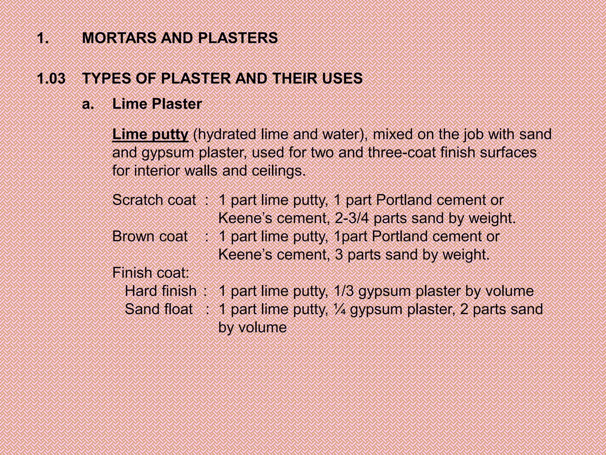 1.     MORTARS AND PLASTERS

1.03   TYPES OF PLASTER AND THEIR USES
       a.   Lime Plaster

            Lime putty (hydrated lime and water), mixed on the job with sand
            and gypsum plaster, used for two and three-coat finish surfaces
            for interior walls and ceilings.
            Scratch coat : 1 part lime putty, 1 part Portland cement or
                            Keene’s cement, 2-3/4 parts sand by weight.
            Brown coat : 1 part lime putty, 1part Portland cement or
                            Keene’s cement, 3 parts sand by weight.
            Finish coat:
              Hard finish : 1 part lime putty, 1/3 gypsum plaster by volume
              Sand float : 1 part lime putty, ¼ gypsum plaster, 2 parts sand
                            by volume
 