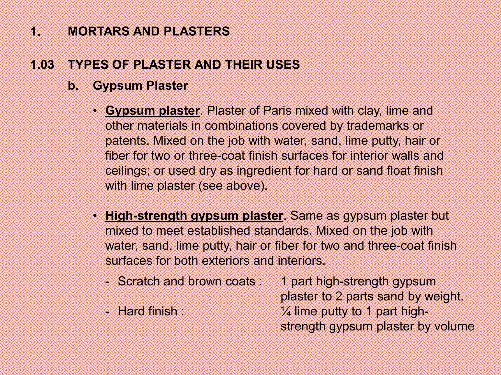 1.     MORTARS AND PLASTERS

1.03   TYPES OF PLASTER AND THEIR USES
       b.   Gypsum Plaster

            • Gypsum plaster. Plaster of Paris mixed with clay, lime and
              other materials in combinations covered by trademarks or
              patents. Mixed on the job with water, sand, lime putty, hair or
              fiber for two or three-coat finish surfaces for interior walls and
              ceilings; or used dry as ingredient for hard or sand float finish
              with lime plaster (see above).

            • High-strength gypsum plaster. Same as gypsum plaster but
              mixed to meet established standards. Mixed on the job with
              water, sand, lime putty, hair or fiber for two and three-coat finish
              surfaces for both exteriors and interiors.
              - Scratch and brown coats :       1 part high-strength gypsum
                                                plaster to 2 parts sand by weight.
              - Hard finish :                   ¼ lime putty to 1 part high-
                                                strength gypsum plaster by volume
 