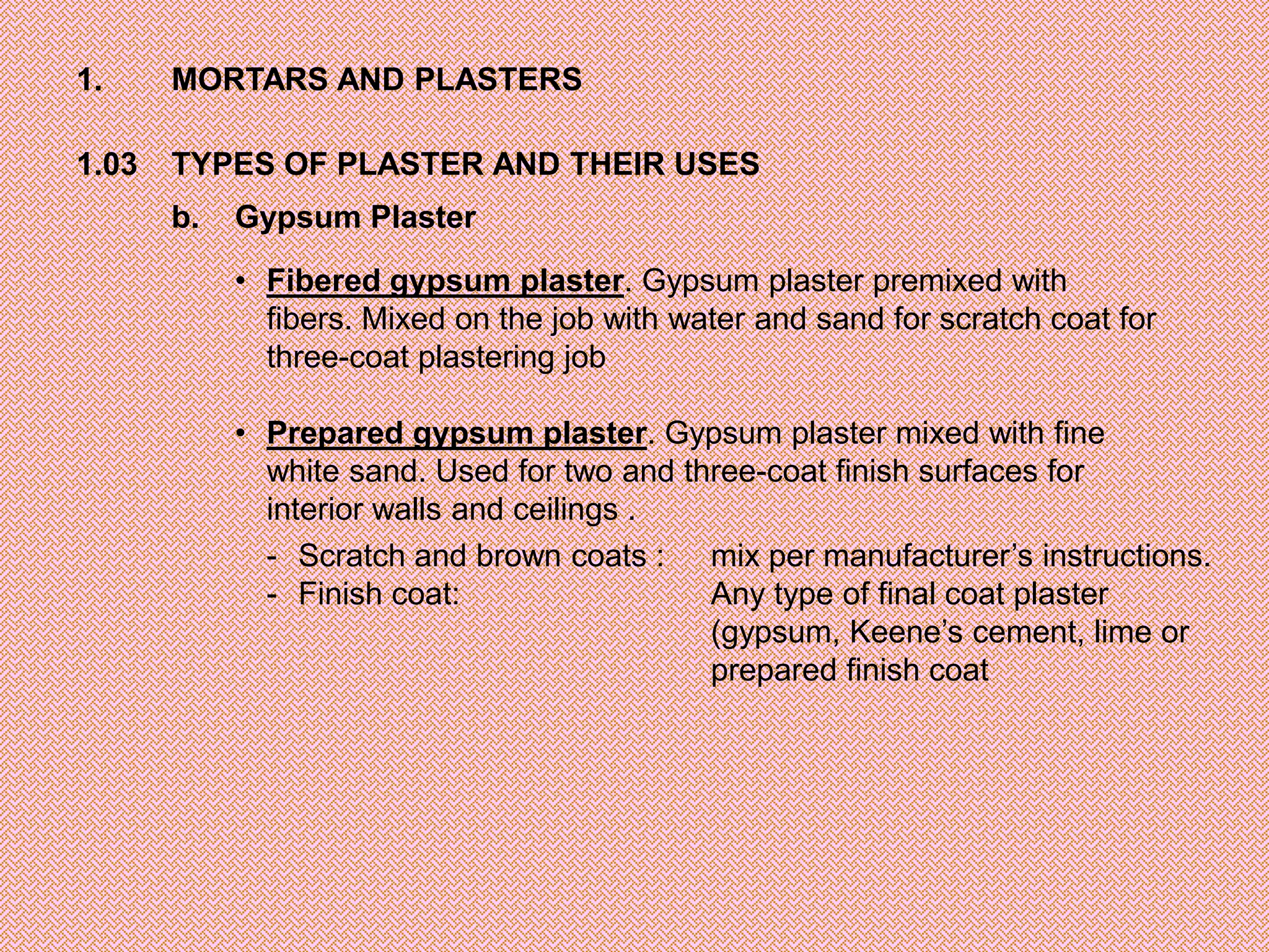 1.     MORTARS AND PLASTERS

1.03   TYPES OF PLASTER AND THEIR USES
       b.   Gypsum Plaster

            • Fibered gypsum plaster. Gypsum plaster premixed with
              fibers. Mixed on the job with water and sand for scratch coat for
              three-coat plastering job

            • Prepared gypsum plaster. Gypsum plaster mixed with fine
              white sand. Used for two and three-coat finish surfaces for
              interior walls and ceilings .
              - Scratch and brown coats : mix per manufacturer’s instructions.
              - Finish coat:                 Any type of final coat plaster
                                             (gypsum, Keene’s cement, lime or
                                             prepared finish coat
 
