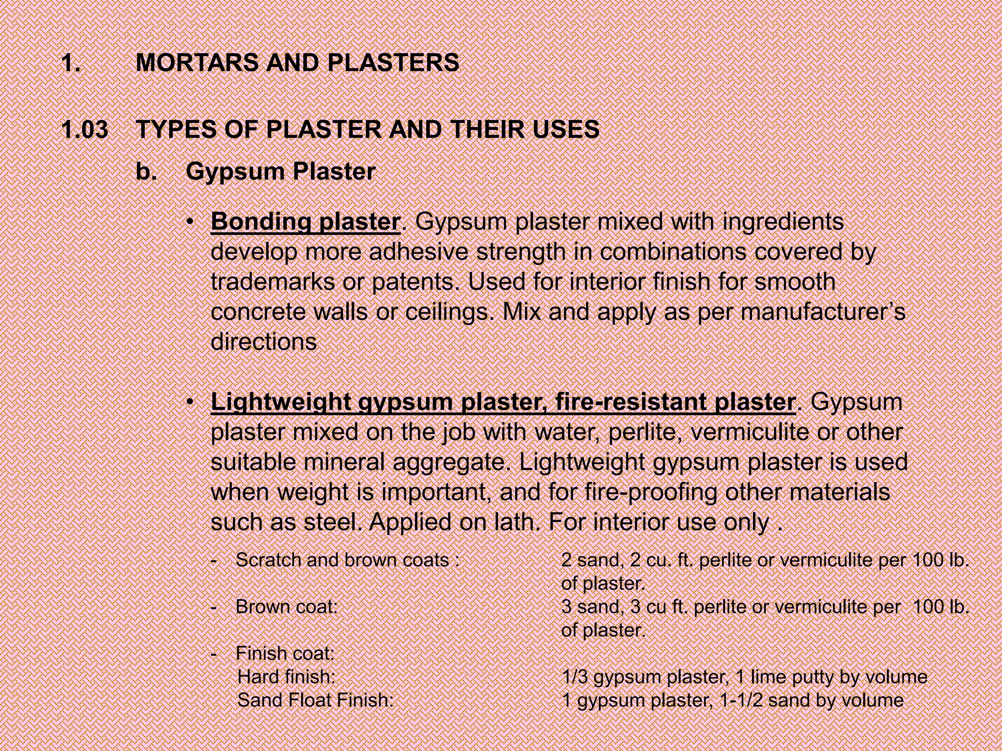 1.     MORTARS AND PLASTERS

1.03   TYPES OF PLASTER AND THEIR USES
       b.   Gypsum Plaster

            • Bonding plaster. Gypsum plaster mixed with ingredients
              develop more adhesive strength in combinations covered by
              trademarks or patents. Used for interior finish for smooth
              concrete walls or ceilings. Mix and apply as per manufacturer’s
              directions

            • Lightweight gypsum plaster, fire-resistant plaster. Gypsum
              plaster mixed on the job with water, perlite, vermiculite or other
              suitable mineral aggregate. Lightweight gypsum plaster is used
              when weight is important, and for fire-proofing other materials
              such as steel. Applied on lath. For interior use only .
              - Scratch and brown coats :      2 sand, 2 cu. ft. perlite or vermiculite per 100 lb.
                                               of plaster.
              - Brown coat:                    3 sand, 3 cu ft. perlite or vermiculite per 100 lb.
                                               of plaster.
              - Finish coat:
                Hard finish:                   1/3 gypsum plaster, 1 lime putty by volume
                Sand Float Finish:             1 gypsum plaster, 1-1/2 sand by volume
 