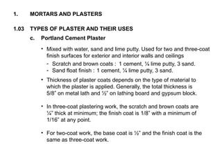 1.03 TYPES OF PLASTER AND THEIR USES
1. MORTARS AND PLASTERS
c. Portland Cement Plaster
• Mixed with water, sand and lime putty. Used for two and three-coat
finish surfaces for exterior and interior walls and ceilings
- Scratch and brown coats : 1 cement, ¼ lime putty, 3 sand.
- Sand float finish : 1 cement, ¼ lime putty, 3 sand.
• Thickness of plaster coats depends on the type of material to
which the plaster is applied. Generally, the total thickness is
5/8” on metal lath and ½” on lathing board and gypsum block.
• In three-coat plastering work, the scratch and brown coats are
¼” thick at minimum; the finish coat is 1/8” with a minimum of
1/16” at any point.
• For two-coat work, the base coat is ½” and the finish coat is the
same as three-coat work.
 