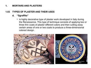 1.03 TYPES OF PLASTER AND THEIR USES
1. MORTARS AND PLASTERS
d. “Sgraffito”
• is highly decorative type of plaster work developed in Italy during
the Renaissance. This type of technique consists of applying two or
three thin coats of plaster different colors and then cutting away
certain areas of one or two coats to produce a three-dimensional
colored design.
 