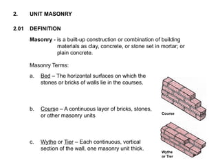 2.01 DEFINITION
2. UNIT MASONRY
Masonry - is a built-up construction or combination of building
materials as clay, concrete, or stone set in mortar; or
plain concrete.
Masonry Terms:
a. Bed – The horizontal surfaces on which the
stones or bricks of walls lie in the courses.
b. Course – A continuous layer of bricks, stones,
or other masonry units
c. Wythe or Tier – Each continuous, vertical
section of the wall, one masonry unit thick.
Course
Wythe
or Tier
 